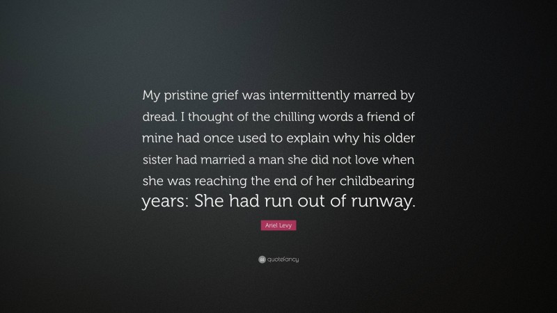 Ariel Levy Quote: “My pristine grief was intermittently marred by dread. I thought of the chilling words a friend of mine had once used to explain why his older sister had married a man she did not love when she was reaching the end of her childbearing years: She had run out of runway.”