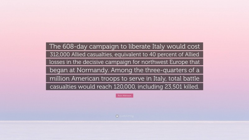 Rick Atkinson Quote: “The 608-day campaign to liberate Italy would cost 312,000 Allied casualties, equivalent to 40 percent of Allied losses in the decisive campaign for northwest Europe that began at Normandy. Among the three-quarters of a million American troops to serve in Italy, total battle casualties would reach 120,000, including 23,501 killed.”