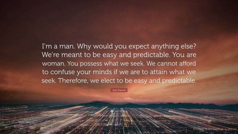 Jack Dancer Quote: “I’m a man. Why would you expect anything else? We’re meant to be easy and predictable. You are woman. You possess what we seek. We cannot afford to confuse your minds if we are to attain what we seek. Therefore, we elect to be easy and predictable.”