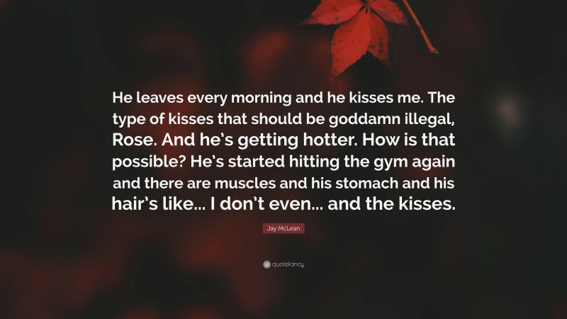 Jay McLean Quote: “He leaves every morning and he kisses me. The type of kisses that should be goddamn illegal, Rose. And he’s getting hotter. How is that possible? He’s started hitting the gym again and there are muscles and his stomach and his hair’s like... I don’t even... and the kisses.”