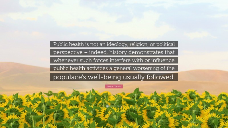 Laurie Garrett Quote: “Public health is not an ideology, religion, or political perspective – indeed, history demonstrates that whenever such forces interfere with or influence public health activities a general worsening of the populace’s well-being usually followed.”