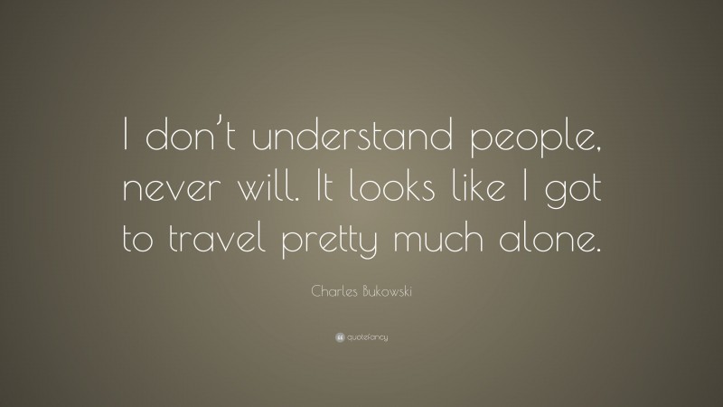 Charles Bukowski Quote: “I don’t understand people, never will. It looks like I got to travel pretty much alone.”