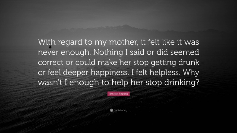 Brooke Shields Quote: “With regard to my mother, it felt like it was never enough. Nothing I said or did seemed correct or could make her stop getting drunk or feel deeper happiness. I felt helpless. Why wasn’t I enough to help her stop drinking?”