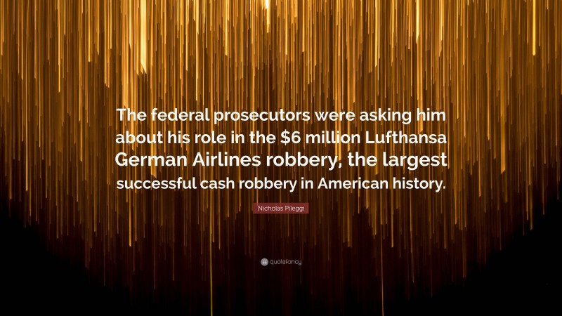 Nicholas Pileggi Quote: “The federal prosecutors were asking him about his role in the $6 million Lufthansa German Airlines robbery, the largest successful cash robbery in American history.”