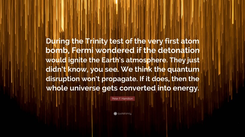 Peter F. Hamilton Quote: “During the Trinity test of the very first atom bomb, Fermi wondered if the detonation would ignite the Earth’s atmosphere. They just didn’t know, you see. We think the quantum disruption won’t propagate. If it does, then the whole universe gets converted into energy.”