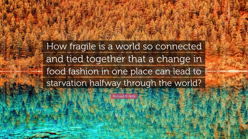 Richard R. Wilk Quote: “How fragile is a world so connected and tied together that a change in food fashion in one place can lead to starvation halfway through the world?”