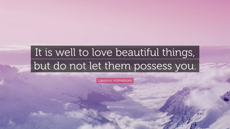 Lakshmi Holmstrom Quote: “It is well to love beautiful things, but do not let them possess you.”