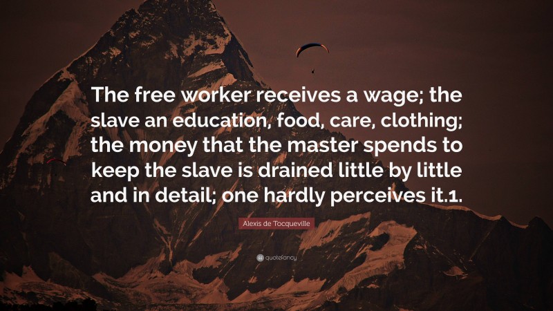 Alexis de Tocqueville Quote: “The free worker receives a wage; the slave an education, food, care, clothing; the money that the master spends to keep the slave is drained little by little and in detail; one hardly perceives it.1.”