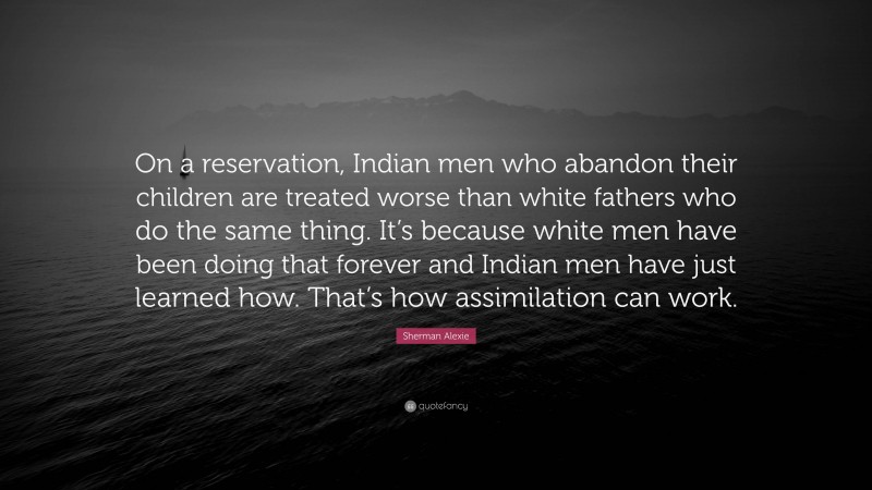 Sherman Alexie Quote: “On a reservation, Indian men who abandon their children are treated worse than white fathers who do the same thing. It’s because white men have been doing that forever and Indian men have just learned how. That’s how assimilation can work.”