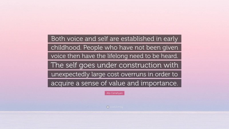 Alis Cerrahyan Quote: “Both voice and self are established in early childhood. People who have not been given voice then have the lifelong need to be heard. The self goes under construction with unexpectedly large cost overruns in order to acquire a sense of value and importance.”