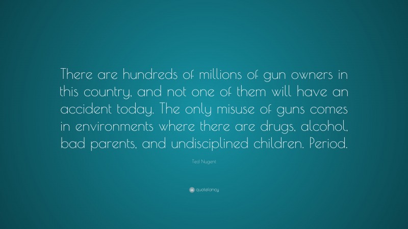 Ted Nugent Quote: “There are hundreds of millions of gun owners in this country, and not one of them will have an accident today. The only misuse of guns comes in environments where there are drugs, alcohol, bad parents, and undisciplined children. Period.”