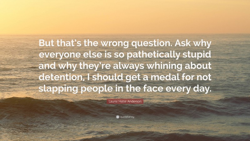 Laurie Halse Anderson Quote: “But that’s the wrong question. Ask why everyone else is so pathetically stupid and why they’re always whining about detention, I should get a medal for not slapping people in the face every day.”