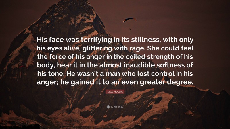 Linda Howard Quote: “His face was terrifying in its stillness, with only his eyes alive, glittering with rage. She could feel the force of his anger in the coiled strength of his body, hear it in the almost inaudible softness of his tone. He wasn’t a man who lost control in his anger; he gained it to an even greater degree.”