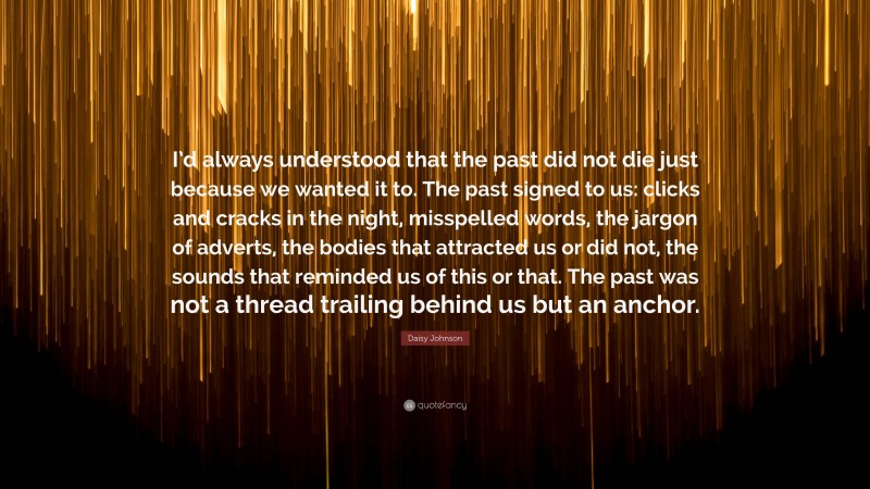 Daisy Johnson Quote: “I’d always understood that the past did not die just because we wanted it to. The past signed to us: clicks and cracks in the night, misspelled words, the jargon of adverts, the bodies that attracted us or did not, the sounds that reminded us of this or that. The past was not a thread trailing behind us but an anchor.”