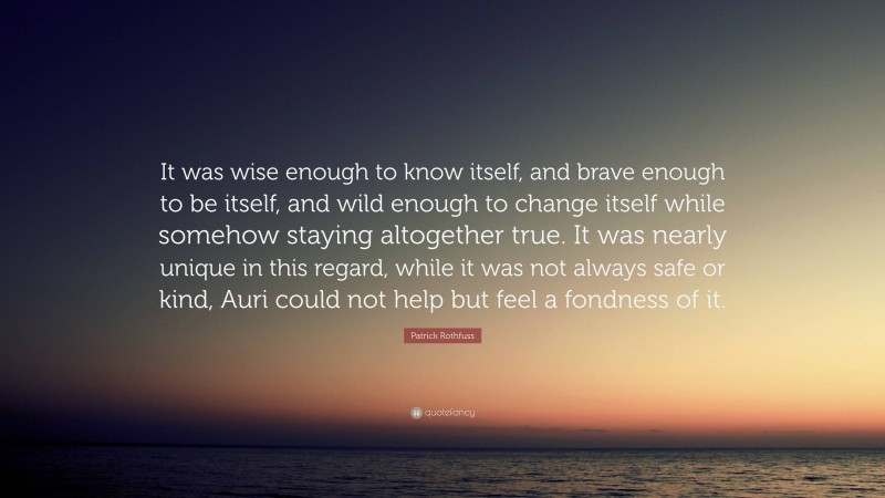 Patrick Rothfuss Quote: “It was wise enough to know itself, and brave enough to be itself, and wild enough to change itself while somehow staying altogether true. It was nearly unique in this regard, while it was not always safe or kind, Auri could not help but feel a fondness of it.”