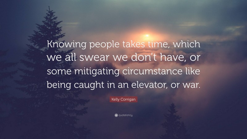 Kelly Corrigan Quote: “Knowing people takes time, which we all swear we don’t have, or some mitigating circumstance like being caught in an elevator, or war.”