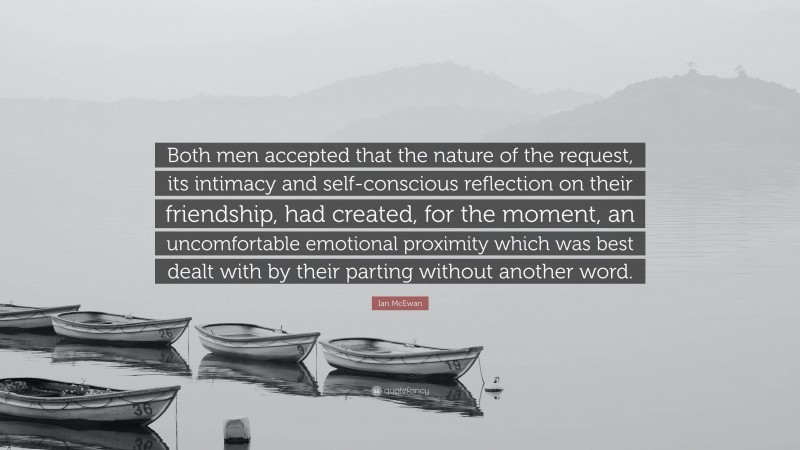 Ian McEwan Quote: “Both men accepted that the nature of the request, its intimacy and self-conscious reflection on their friendship, had created, for the moment, an uncomfortable emotional proximity which was best dealt with by their parting without another word.”