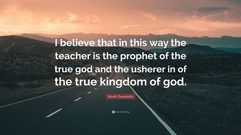 Kevin Swanson Quote: “I believe that in this way the teacher is the prophet of the true god and the usherer in of the true kingdom of god.”