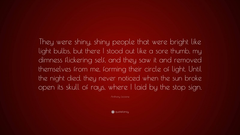 Anthony Liccione Quote: “They were shiny, shiny people that were bright like light bulbs, but there I stood out like a sore thumb, my dimness flickering self, and they saw it and removed themselves from me, forming their circle of light. Until the night died, they never noticed when the sun broke open its skull of rays, where I laid by the stop sign.”