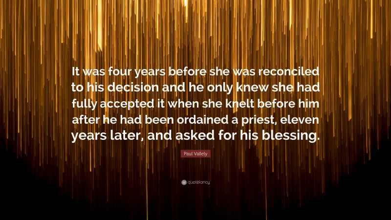 Paul Vallely Quote: “It was four years before she was reconciled to his decision and he only knew she had fully accepted it when she knelt before him after he had been ordained a priest, eleven years later, and asked for his blessing.”