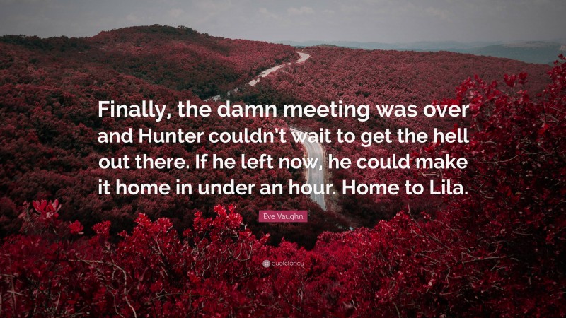 Eve Vaughn Quote: “Finally, the damn meeting was over and Hunter couldn’t wait to get the hell out there. If he left now, he could make it home in under an hour. Home to Lila.”