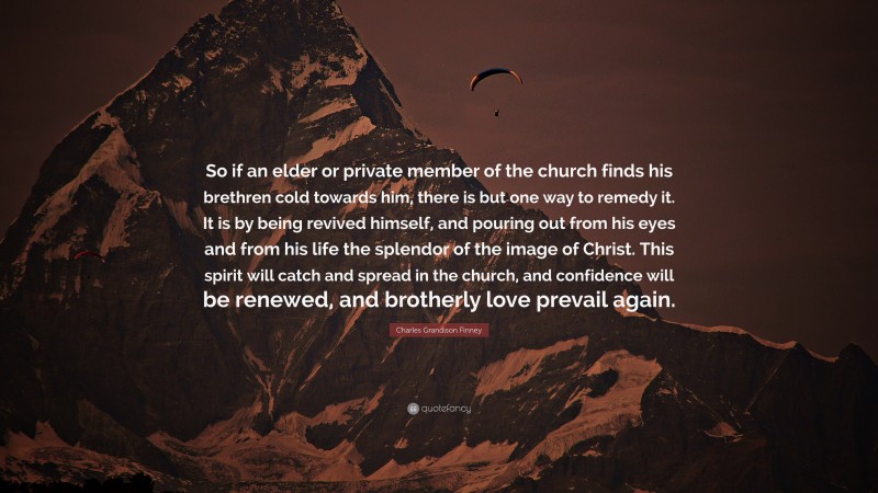 Charles Grandison Finney Quote: “So if an elder or private member of the church finds his brethren cold towards him, there is but one way to remedy it. It is by being revived himself, and pouring out from his eyes and from his life the splendor of the image of Christ. This spirit will catch and spread in the church, and confidence will be renewed, and brotherly love prevail again.”