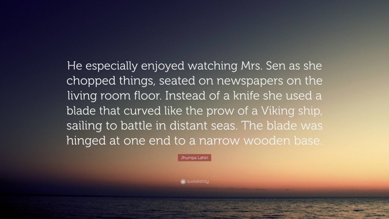 Jhumpa Lahiri Quote: “He especially enjoyed watching Mrs. Sen as she chopped things, seated on newspapers on the living room floor. Instead of a knife she used a blade that curved like the prow of a Viking ship, sailing to battle in distant seas. The blade was hinged at one end to a narrow wooden base.”