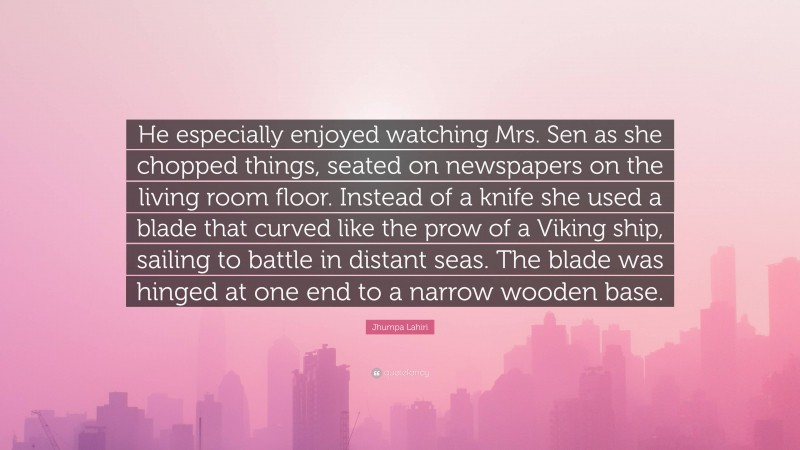 Jhumpa Lahiri Quote: “He especially enjoyed watching Mrs. Sen as she chopped things, seated on newspapers on the living room floor. Instead of a knife she used a blade that curved like the prow of a Viking ship, sailing to battle in distant seas. The blade was hinged at one end to a narrow wooden base.”