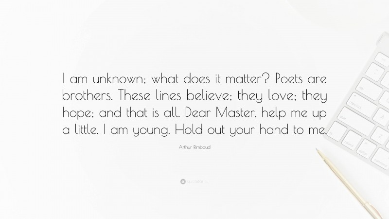 Arthur Rimbaud Quote: “I am unknown; what does it matter? Poets are brothers. These lines believe; they love; they hope; and that is all. Dear Master, help me up a little. I am young. Hold out your hand to me.”