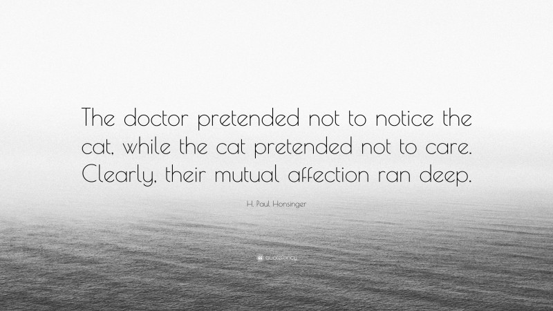 H. Paul Honsinger Quote: “The doctor pretended not to notice the cat, while the cat pretended not to care. Clearly, their mutual affection ran deep.”