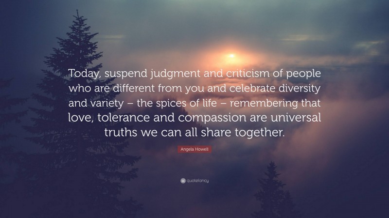 Angela Howell Quote: “Today, suspend judgment and criticism of people who are different from you and celebrate diversity and variety – the spices of life – remembering that love, tolerance and compassion are universal truths we can all share together.”