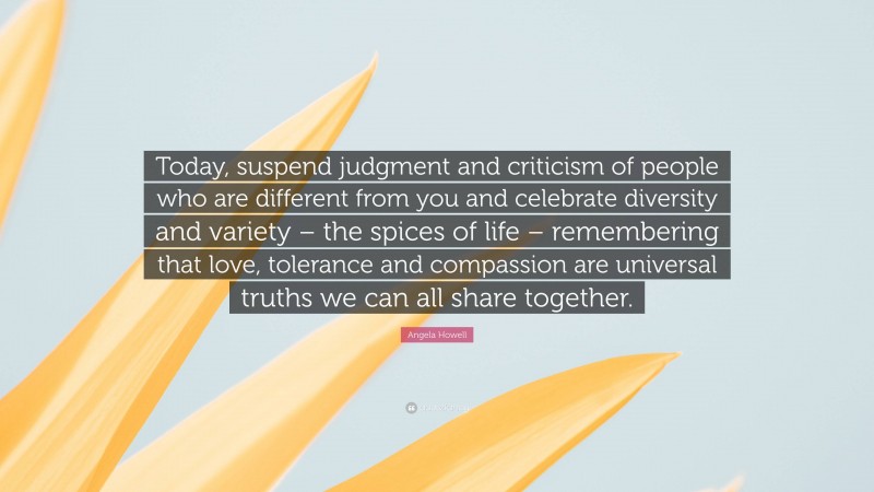 Angela Howell Quote: “Today, suspend judgment and criticism of people who are different from you and celebrate diversity and variety – the spices of life – remembering that love, tolerance and compassion are universal truths we can all share together.”