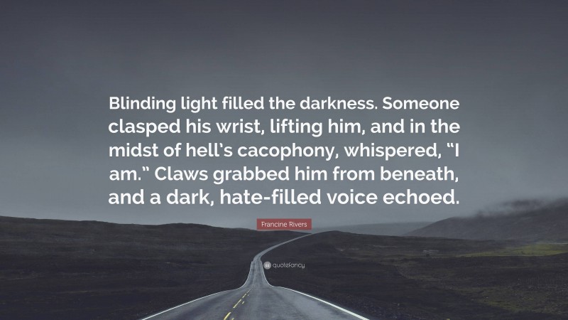 Francine Rivers Quote: “Blinding light filled the darkness. Someone clasped his wrist, lifting him, and in the midst of hell’s cacophony, whispered, “I am.” Claws grabbed him from beneath, and a dark, hate-filled voice echoed.”