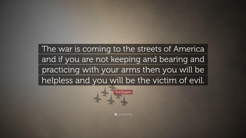 Ted Nugent Quote: “The war is coming to the streets of America and if you are not keeping and bearing and practicing with your arms then you will be helpless and you will be the victim of evil.”