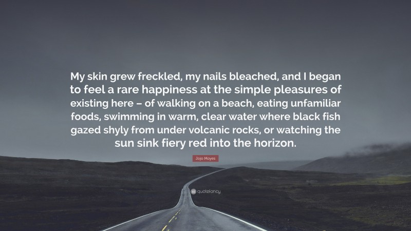 Jojo Moyes Quote: “My skin grew freckled, my nails bleached, and I began to feel a rare happiness at the simple pleasures of existing here – of walking on a beach, eating unfamiliar foods, swimming in warm, clear water where black fish gazed shyly from under volcanic rocks, or watching the sun sink fiery red into the horizon.”