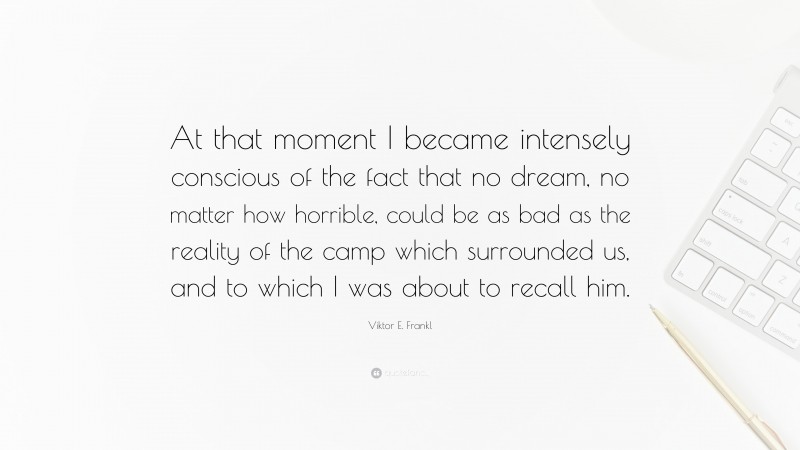 Viktor E. Frankl Quote: “At that moment I became intensely conscious of the fact that no dream, no matter how horrible, could be as bad as the reality of the camp which surrounded us, and to which I was about to recall him.”