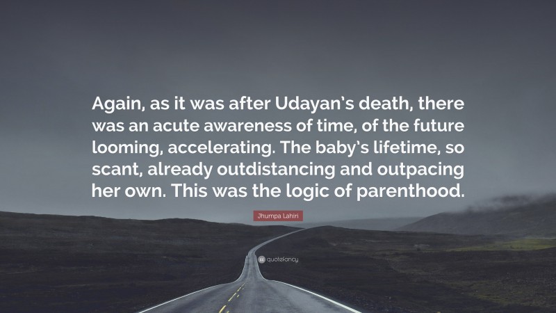 Jhumpa Lahiri Quote: “Again, as it was after Udayan’s death, there was an acute awareness of time, of the future looming, accelerating. The baby’s lifetime, so scant, already outdistancing and outpacing her own. This was the logic of parenthood.”