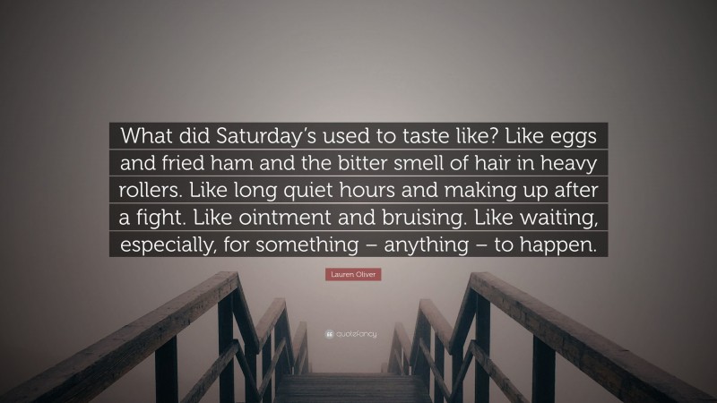 Lauren Oliver Quote: “What did Saturday’s used to taste like? Like eggs and fried ham and the bitter smell of hair in heavy rollers. Like long quiet hours and making up after a fight. Like ointment and bruising. Like waiting, especially, for something – anything – to happen.”