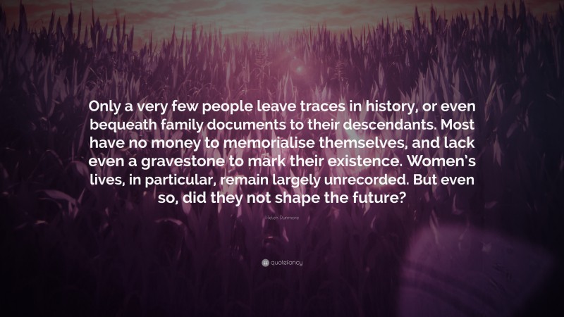 Helen Dunmore Quote: “Only a very few people leave traces in history, or even bequeath family documents to their descendants. Most have no money to memorialise themselves, and lack even a gravestone to mark their existence. Women’s lives, in particular, remain largely unrecorded. But even so, did they not shape the future?”