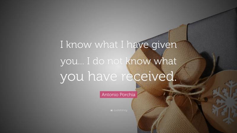 Antonio Porchia Quote: “I know what I have given you... I do not know what you have received.”