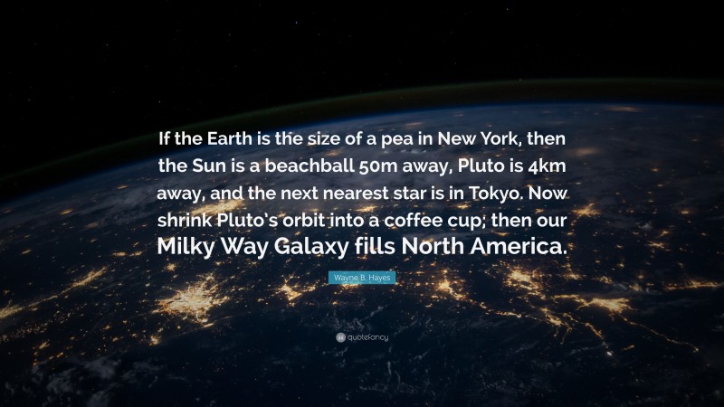 Wayne B. Hayes Quote: “If the Earth is the size of a pea in New York, then the Sun is a beachball 50m away, Pluto is 4km away, and the next nearest star is in Tokyo. Now shrink Pluto’s orbit into a coffee cup; then our Milky Way Galaxy fills North America.”