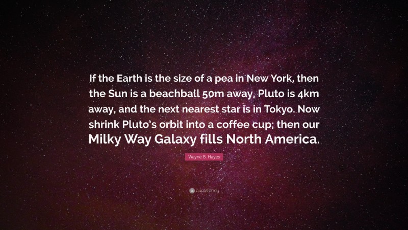 Wayne B. Hayes Quote: “If the Earth is the size of a pea in New York, then the Sun is a beachball 50m away, Pluto is 4km away, and the next nearest star is in Tokyo. Now shrink Pluto’s orbit into a coffee cup; then our Milky Way Galaxy fills North America.”