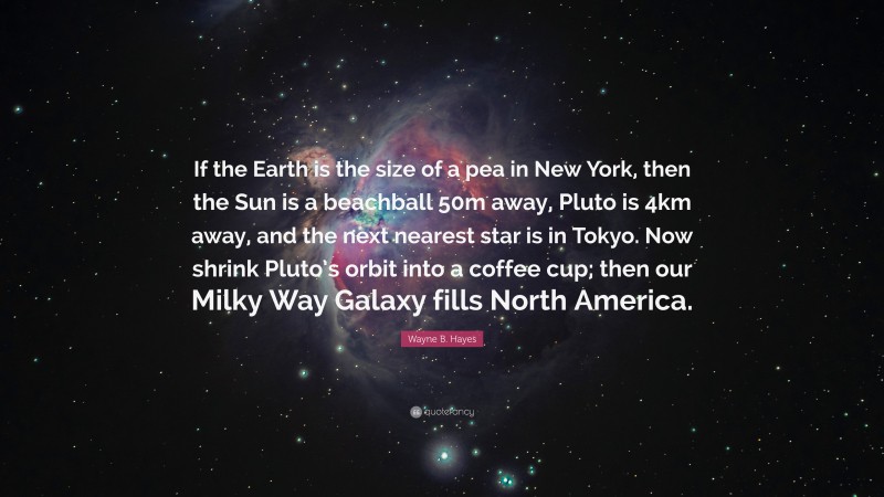 Wayne B. Hayes Quote: “If the Earth is the size of a pea in New York, then the Sun is a beachball 50m away, Pluto is 4km away, and the next nearest star is in Tokyo. Now shrink Pluto’s orbit into a coffee cup; then our Milky Way Galaxy fills North America.”