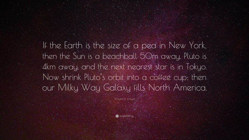 Wayne B. Hayes Quote: “If the Earth is the size of a pea in New York, then the Sun is a beachball 50m away, Pluto is 4km away, and the next nearest star is in Tokyo. Now shrink Pluto’s orbit into a coffee cup; then our Milky Way Galaxy fills North America.”