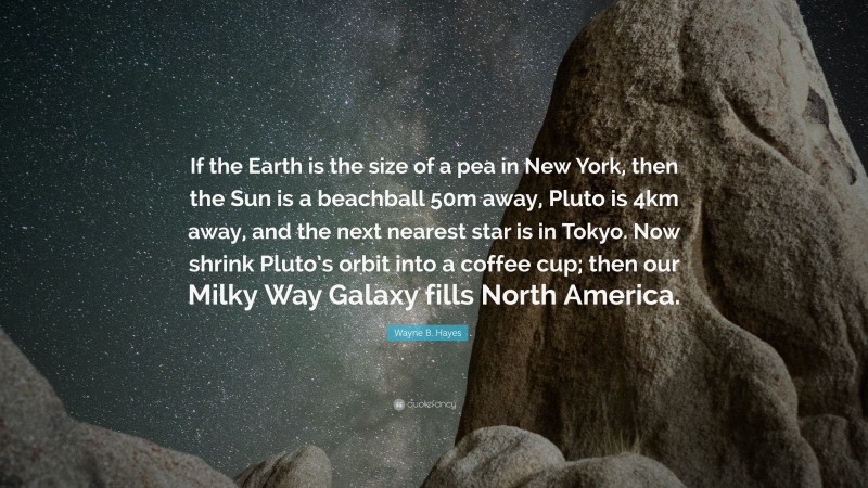 Wayne B. Hayes Quote: “If the Earth is the size of a pea in New York, then the Sun is a beachball 50m away, Pluto is 4km away, and the next nearest star is in Tokyo. Now shrink Pluto’s orbit into a coffee cup; then our Milky Way Galaxy fills North America.”