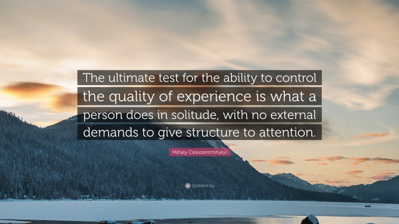 Mihaly Csikszentmihalyi Quote: “The ultimate test for the ability to control the quality of experience is what a person does in solitude, with no external demands to give structure to attention.”
