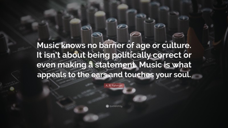 A. R. Rahman Quote: “Music knows no barrier of age or culture. It isn’t about being politically correct or even making a statement. Music is what appeals to the ears and touches your soul.”