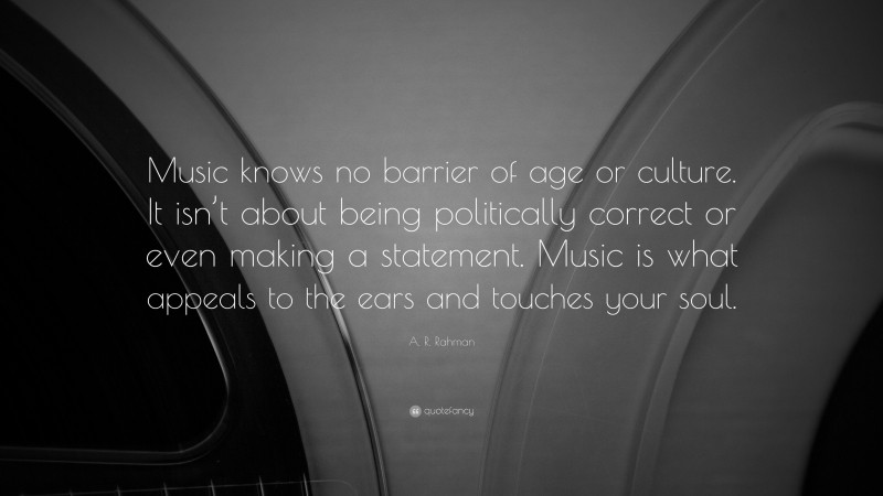 A. R. Rahman Quote: “Music knows no barrier of age or culture. It isn’t about being politically correct or even making a statement. Music is what appeals to the ears and touches your soul.”