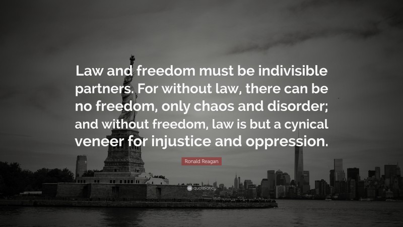 Ronald Reagan Quote: “Law and freedom must be indivisible partners. For without law, there can be no freedom, only chaos and disorder; and without freedom, law is but a cynical veneer for injustice and oppression.”