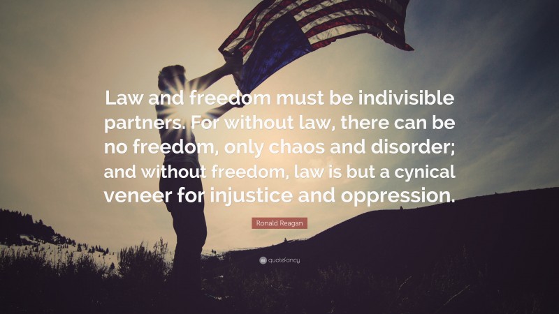 Ronald Reagan Quote: “Law and freedom must be indivisible partners. For without law, there can be no freedom, only chaos and disorder; and without freedom, law is but a cynical veneer for injustice and oppression.”